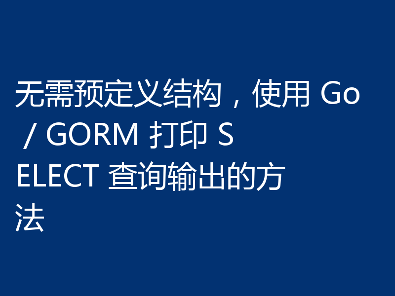 无需预定义结构，使用 Go / GORM 打印 SELECT 查询输出的方法