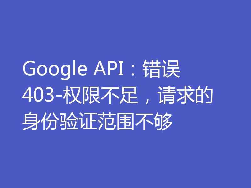 Google API：错误403-权限不足，请求的身份验证范围不够