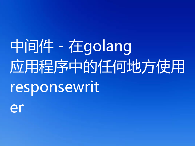 中间件 - 在golang应用程序中的任何地方使用responsewriter
