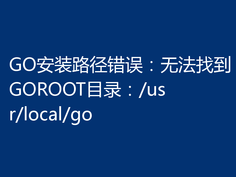 GO安装路径错误：无法找到GOROOT目录：/usr/local/go