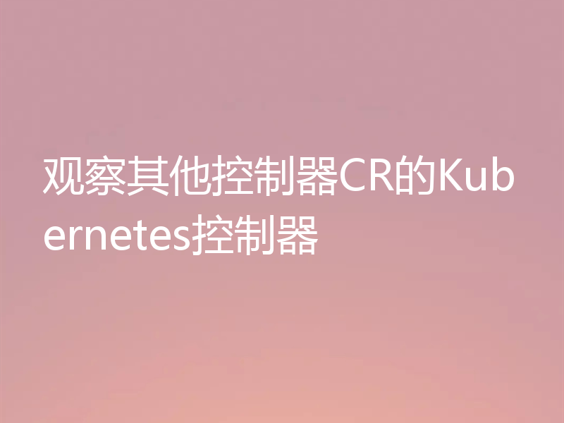 观察其他控制器CR的Kubernetes控制器