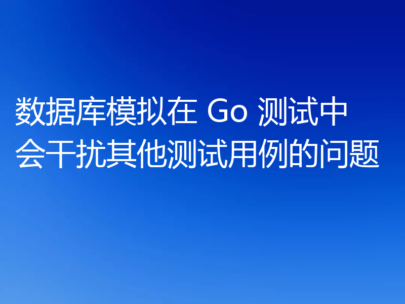 数据库模拟在 Go 测试中会干扰其他测试用例的问题