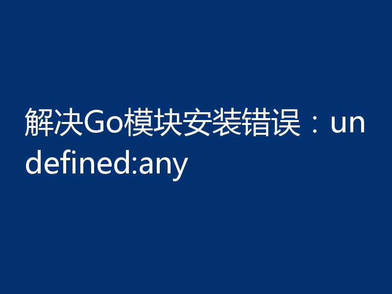 解决Go模块安装错误：undefined:any