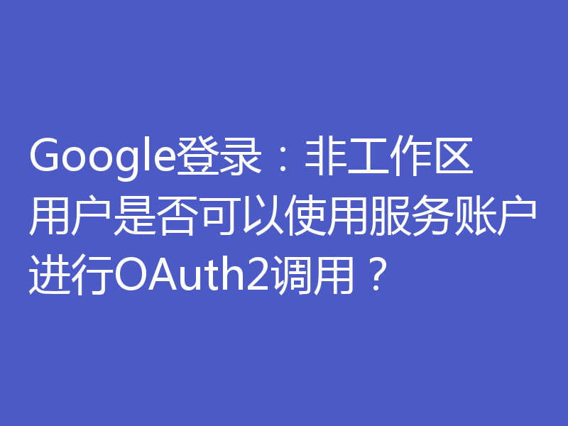 Google登录：非工作区用户是否可以使用服务账户进行OAuth2调用？