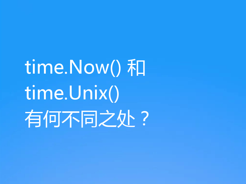 time.Now() 和 time.Unix() 有何不同之处？