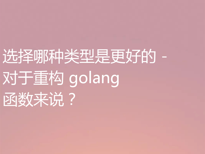 选择哪种类型是更好的 - 对于重构 golang 函数来说？