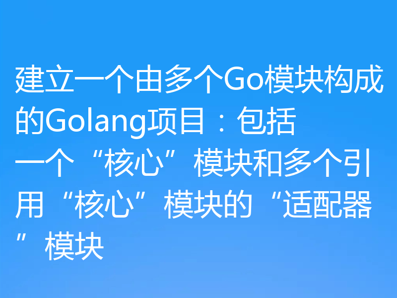 建立一个由多个Go模块构成的Golang项目：包括一个“核心”模块和多个引用“核心”模块的“适配器”模块