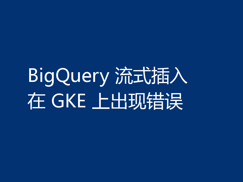 BigQuery 流式插入在 GKE 上出现错误