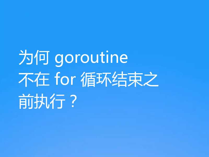为何 goroutine 不在 for 循环结束之前执行？