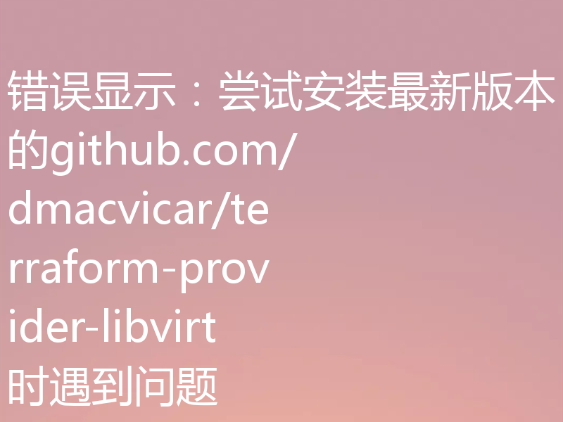 错误显示：尝试安装最新版本的github.com/dmacvicar/terraform-provider-libvirt时遇到问题