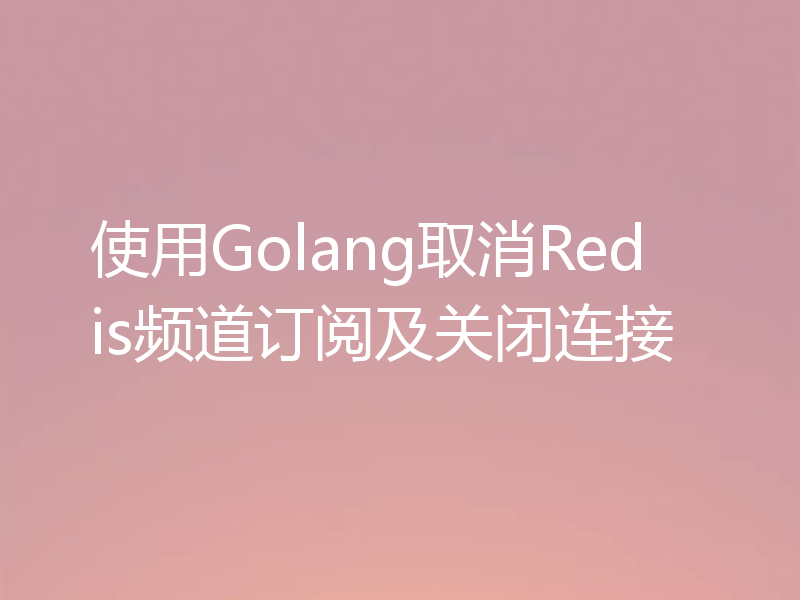 使用Golang取消Redis频道订阅及关闭连接