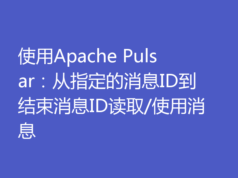 使用Apache Pulsar：从指定的消息ID到结束消息ID读取/使用消息