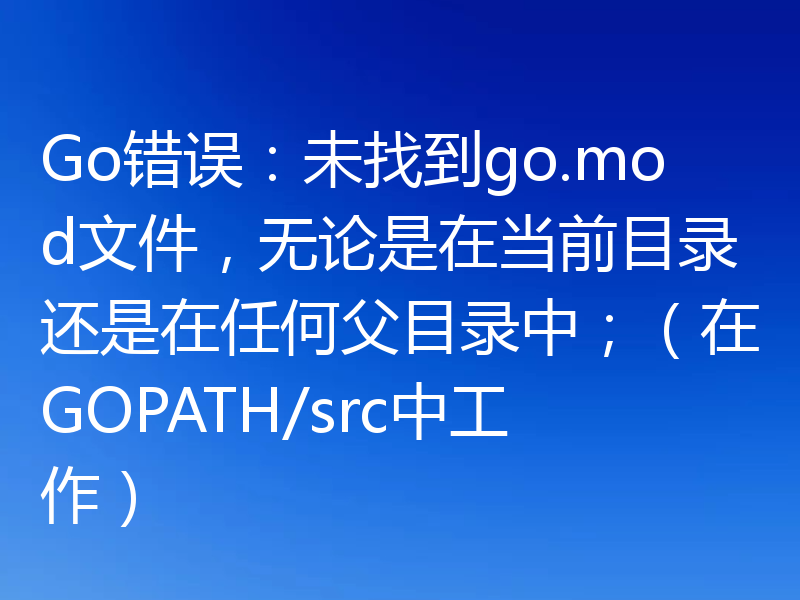 Go错误：未找到go.mod文件，无论是在当前目录还是在任何父目录中；（在GOPATH/src中工作）