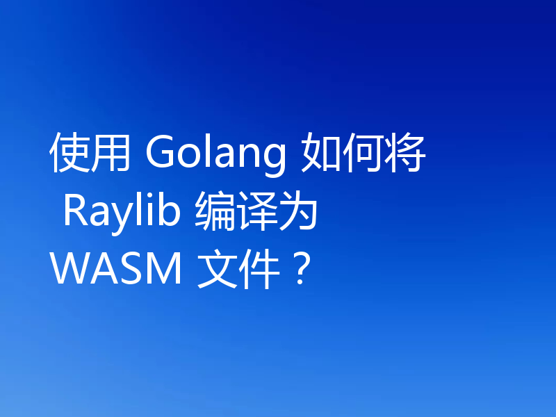 使用 Golang 如何将 Raylib 编译为 WASM 文件？
