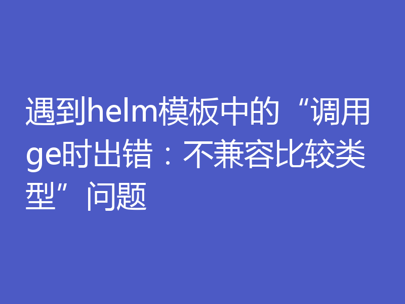 遇到helm模板中的“调用ge时出错：不兼容比较类型”问题
