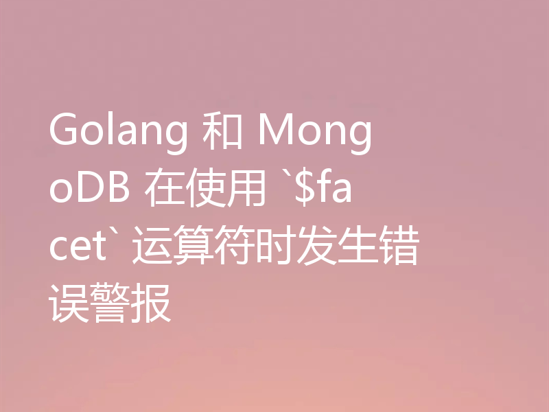 Golang 和 MongoDB 在使用 `$facet` 运算符时发生错误警报
