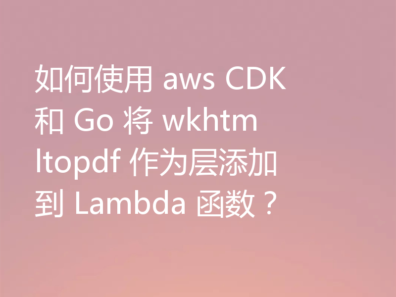 如何使用 aws CDK 和 Go 将 wkhtmltopdf 作为层添加到 Lambda 函数？