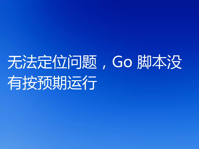 无法定位问题，Go 脚本没有按预期运行