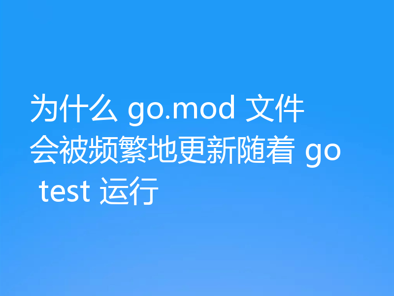 为什么 go.mod 文件会被频繁地更新随着 go test 运行