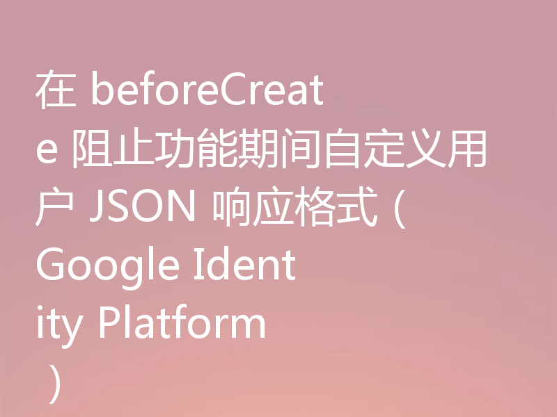 在 beforeCreate 阻止功能期间自定义用户 JSON 响应格式（Google Identity Platform）