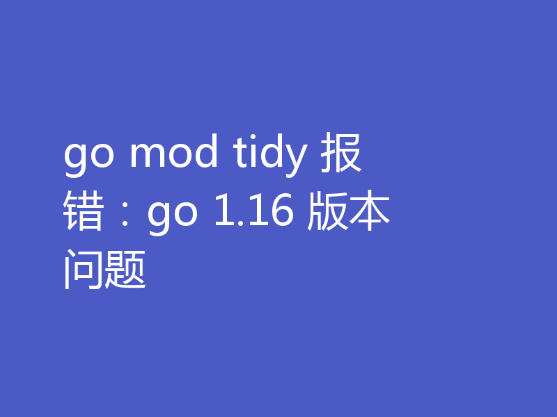 go mod tidy 报错：go 1.16 版本问题