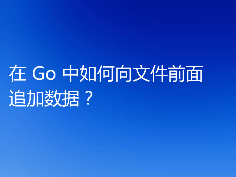 在 Go 中如何向文件前面追加数据？