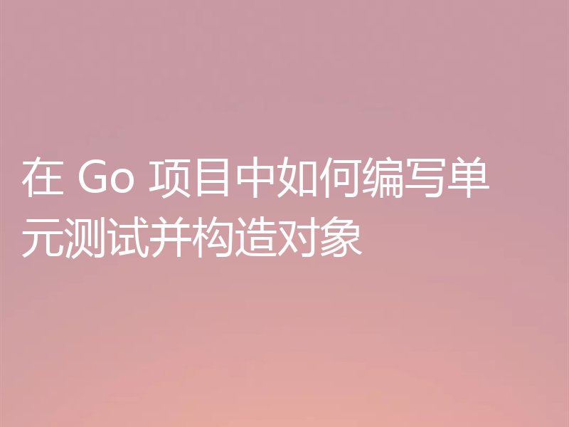 在 Go 项目中如何编写单元测试并构造对象