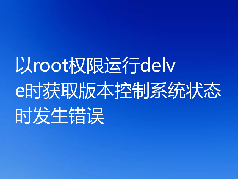 以root权限运行delve时获取版本控制系统状态时发生错误