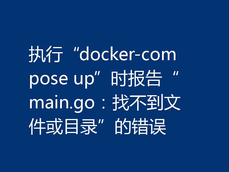 执行“docker-compose up”时报告“main.go：找不到文件或目录”的错误