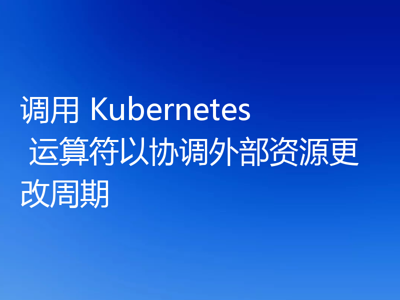 调用 Kubernetes 运算符以协调外部资源更改周期