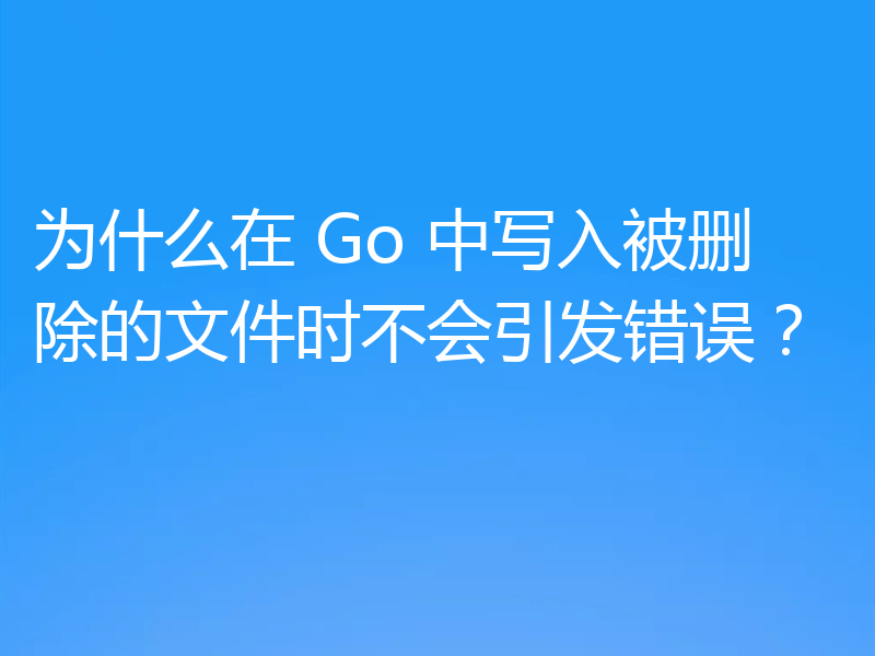 为什么在 Go 中写入被删除的文件时不会引发错误？