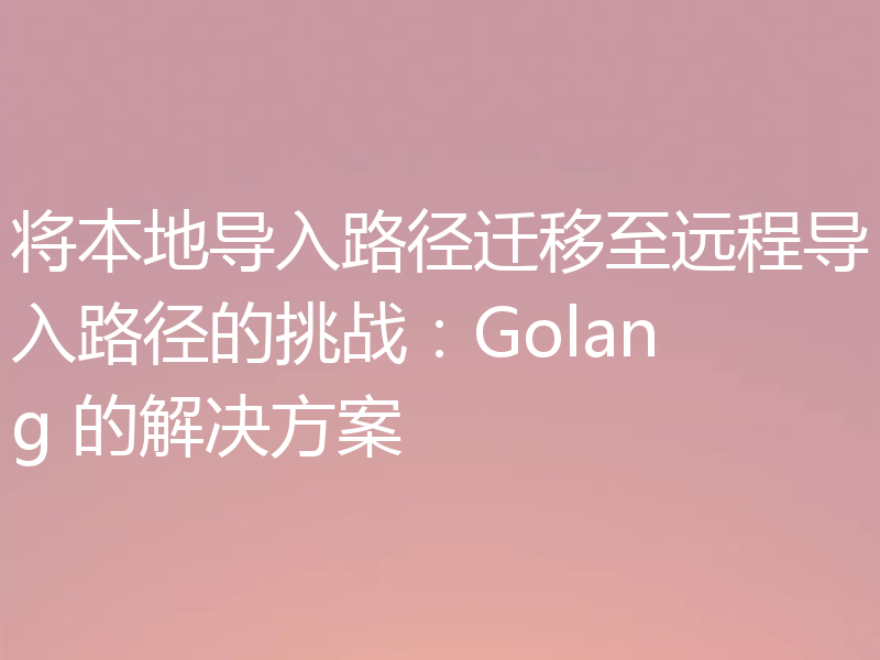 将本地导入路径迁移至远程导入路径的挑战：Golang 的解决方案