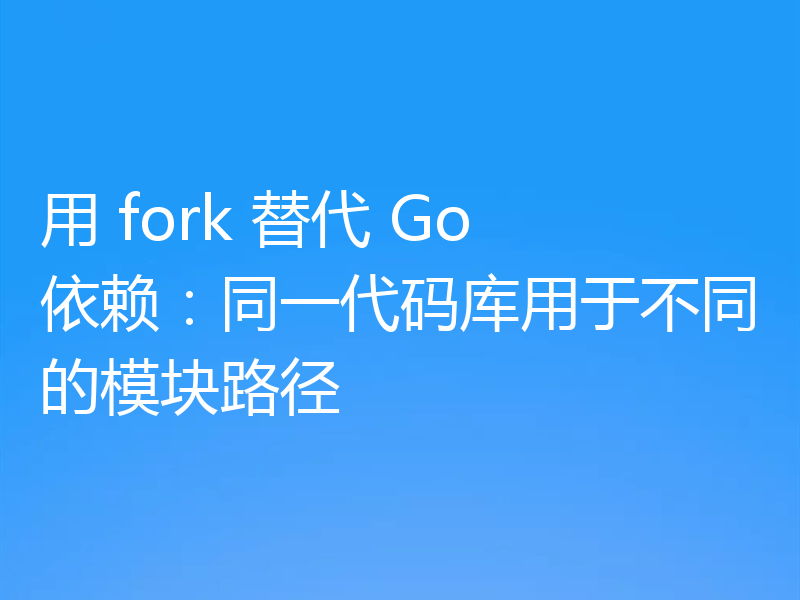 用 fork 替代 Go 依赖：同一代码库用于不同的模块路径