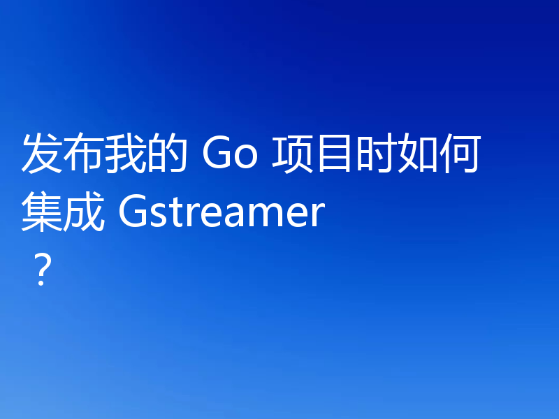 发布我的 Go 项目时如何集成 Gstreamer？