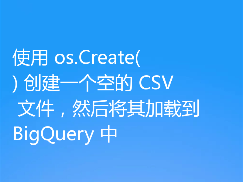 使用 os.Create() 创建一个空的 CSV 文件，然后将其加载到 BigQuery 中