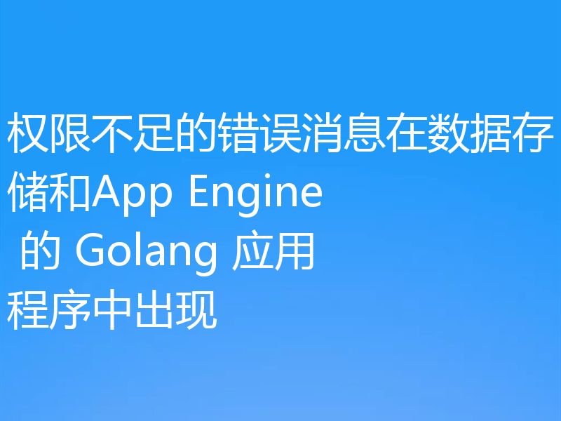 权限不足的错误消息在数据存储和App Engine 的 Golang 应用程序中出现