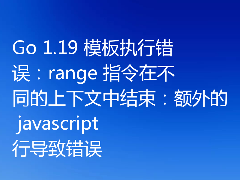 Go 1.19 模板执行错误：range 指令在不同的上下文中结束：额外的 javascript 行导致错误
