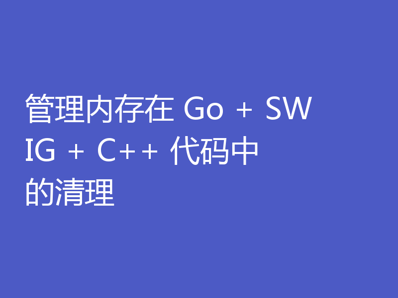 管理内存在 Go + SWIG + C++ 代码中的清理