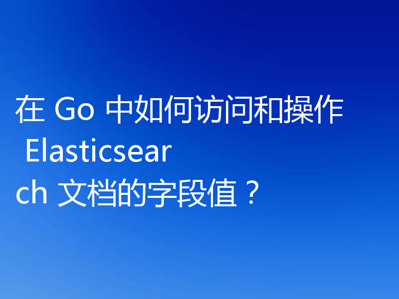 在 Go 中如何访问和操作 Elasticsearch 文档的字段值？