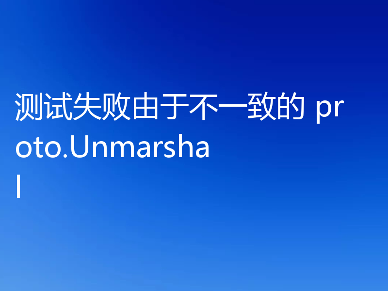 测试失败由于不一致的 proto.Unmarshal