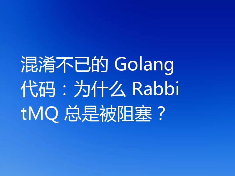 混淆不已的 Golang 代码：为什么 RabbitMQ 总是被阻塞？