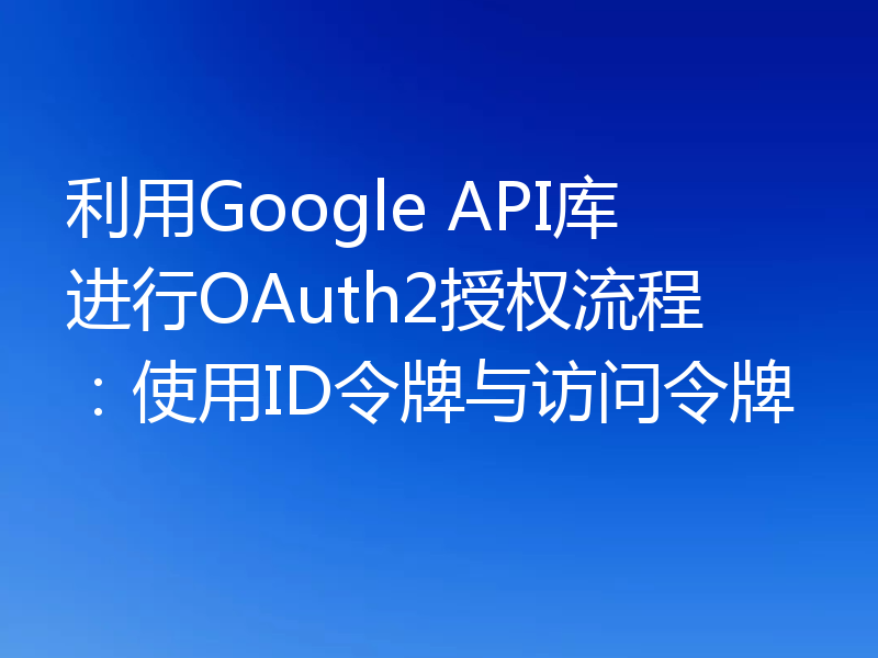 利用Google API库进行OAuth2授权流程：使用ID令牌与访问令牌