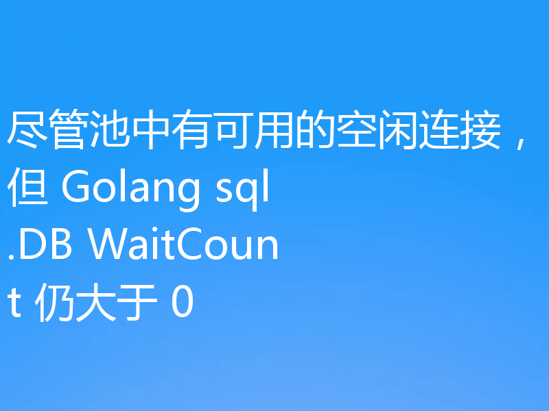 尽管池中有可用的空闲连接，但 Golang sql.DB WaitCount 仍大于 0