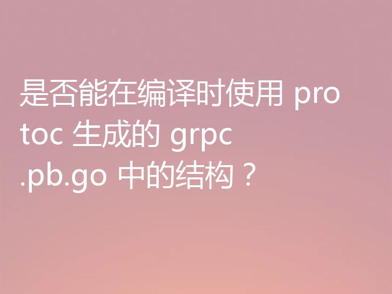 是否能在编译时使用 protoc 生成的 grpc.pb.go 中的结构？