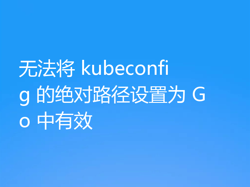 无法将 kubeconfig 的绝对路径设置为 Go 中有效