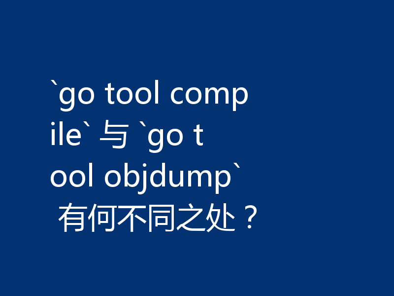 `go tool compile` 与 `go tool objdump` 有何不同之处？