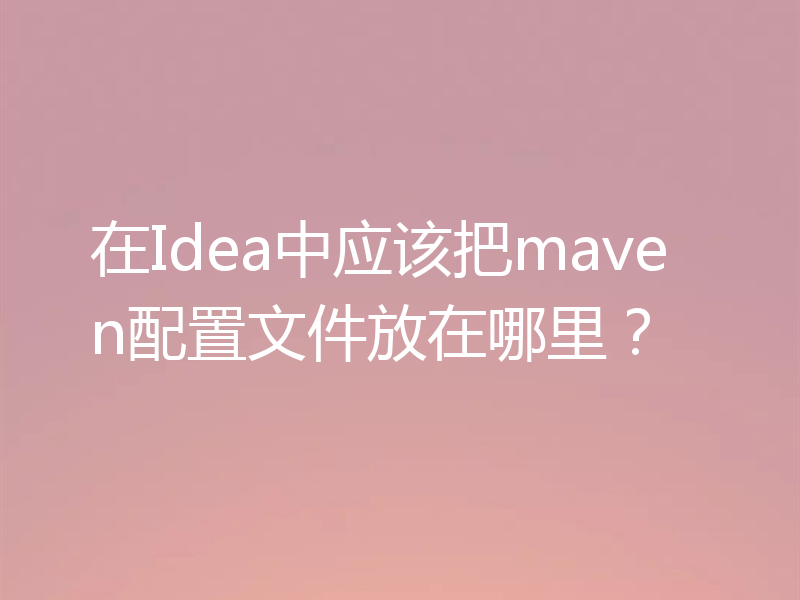 在Idea中应该把maven配置文件放在哪里？