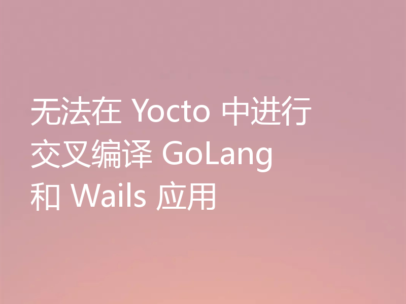 无法在 Yocto 中进行交叉编译 GoLang 和 Wails 应用