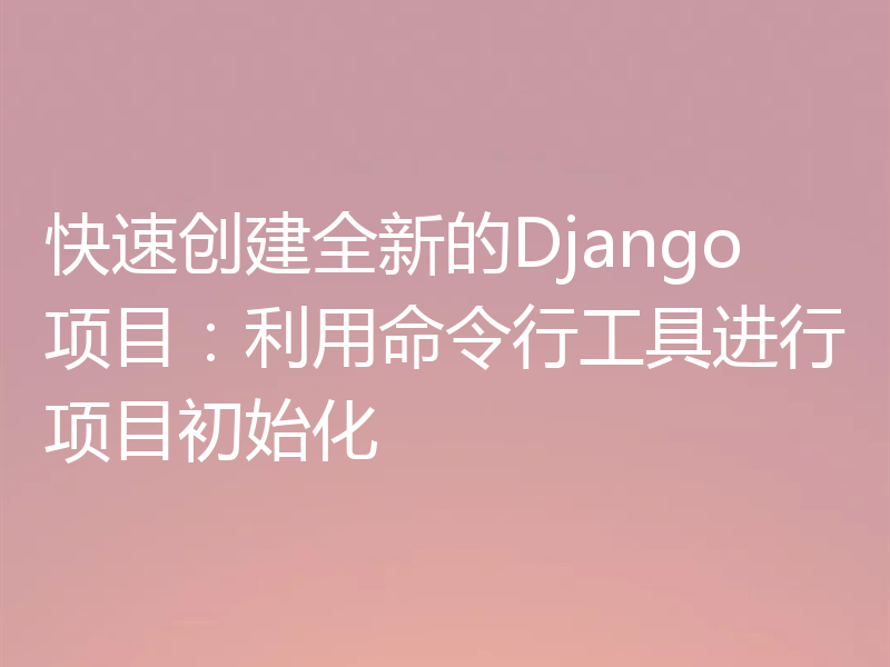 快速创建全新的Django项目：利用命令行工具进行项目初始化