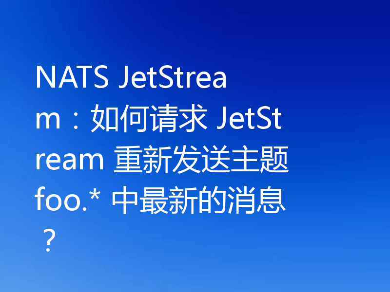 NATS JetStream：如何请求 JetStream 重新发送主题 foo.* 中最新的消息？